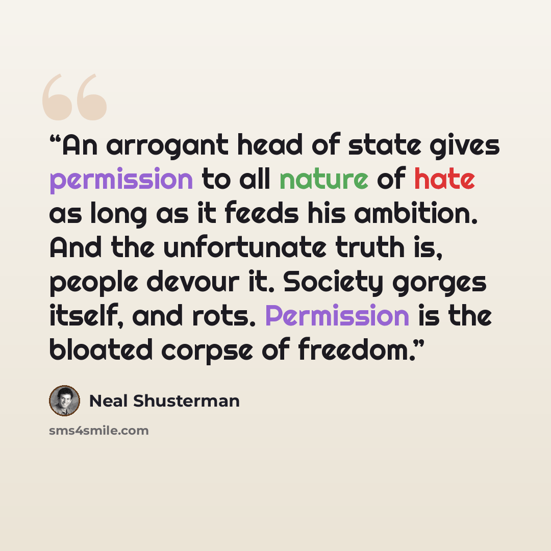 “An arrogant head of state gives permission to all nature of hate as long as it feeds his ambition. And the unfortunate truth is, people devour it. Society gorges itself, and rots. Permission is the bloated corpse of freedom.” quote by Neal Shusterman