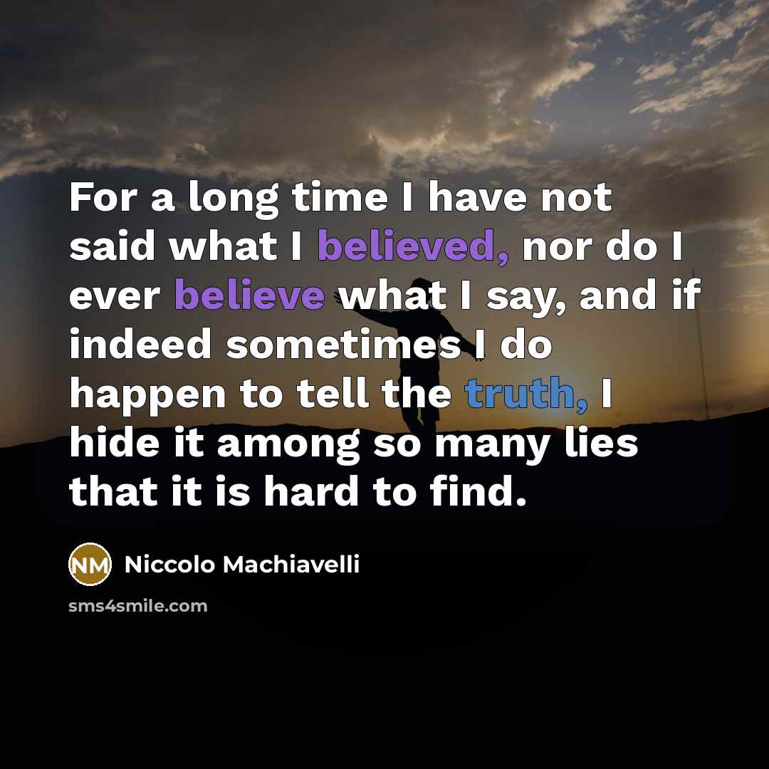 “For a long time I have not said what I believed, nor do I ever believe what I say, and if indeed sometimes I do happen to tell the truth, I hide it among so many lies that it is hard to find.” quote by Niccolo Machiavelli