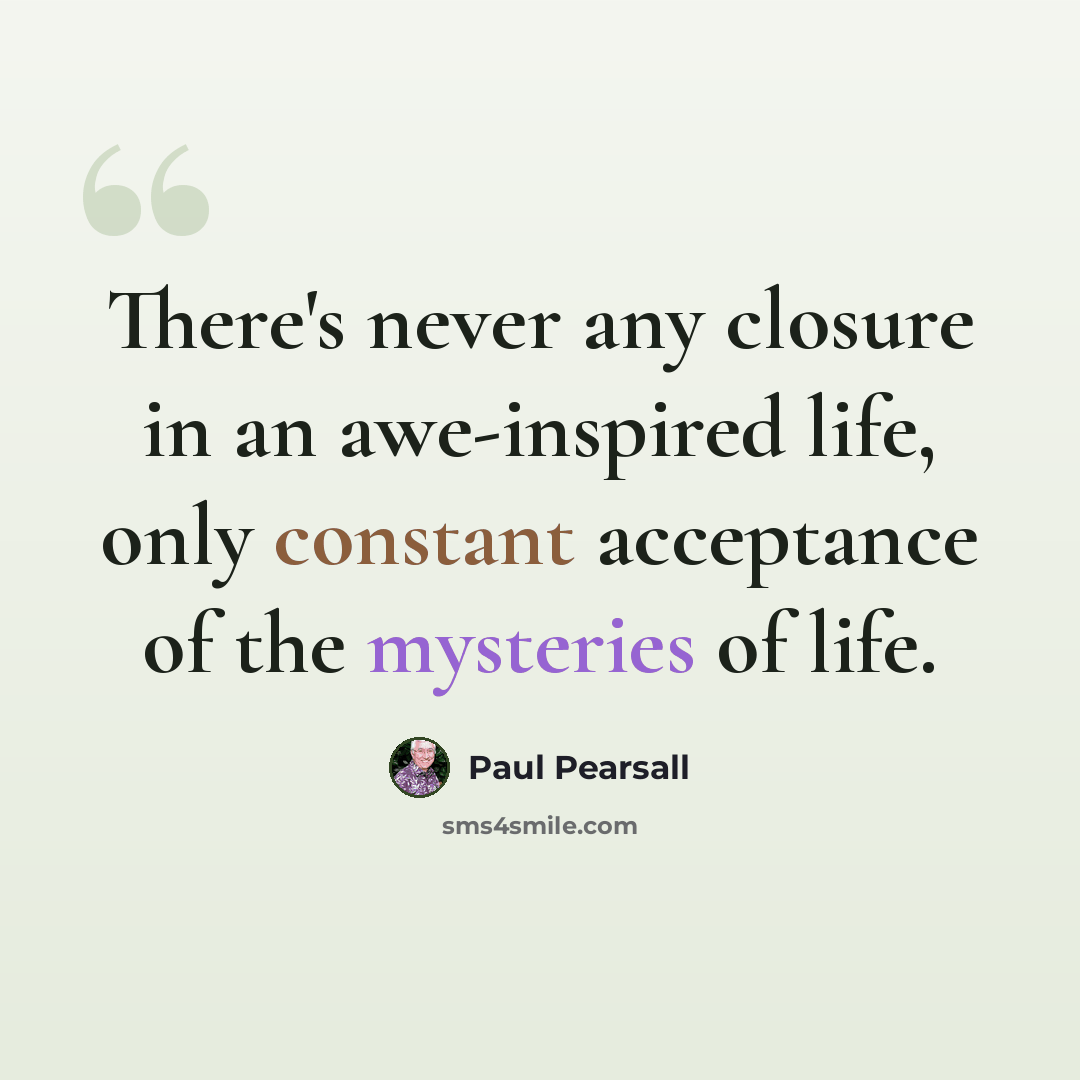 “There's never any closure in an awe-inspired life, only constant acceptance of the mysteries of life.” quote by Paul Pearsall