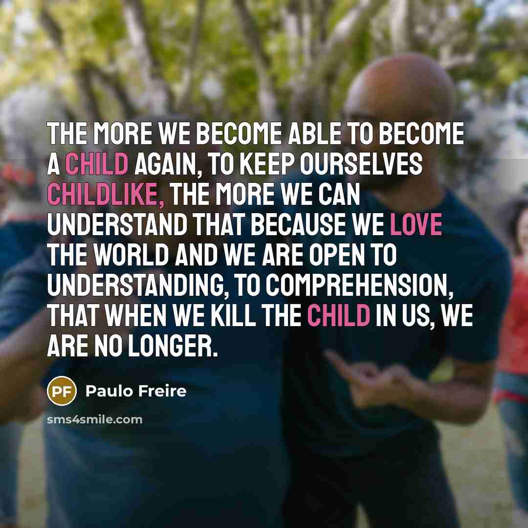 “The more we become able to become a child again, to keep ourselves childlike, the more we can understand that because we love the world and we are open to understanding, to comprehension, that when we kill the child in us, we are no longer.” quote by Paulo Freire