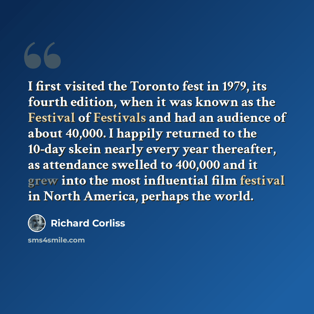“I first visited the Toronto fest in 1979, its fourth edition, when it was known as the Festival of Festivals and had an audience of about 40,000. I happily returned to the 10-day skein nearly every year thereafter, as attendance swelled to 400,000 and it grew into the most influential film…” quote by Richard Corliss
