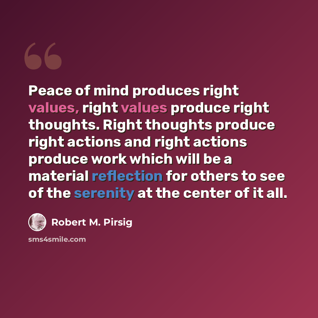 “Peace of mind produces right values, right values produce right thoughts. Right thoughts produce right actions and right actions produce work which will be a material reflection for others to see of the serenity at the center of it all.” quote by Robert M. Pirsig