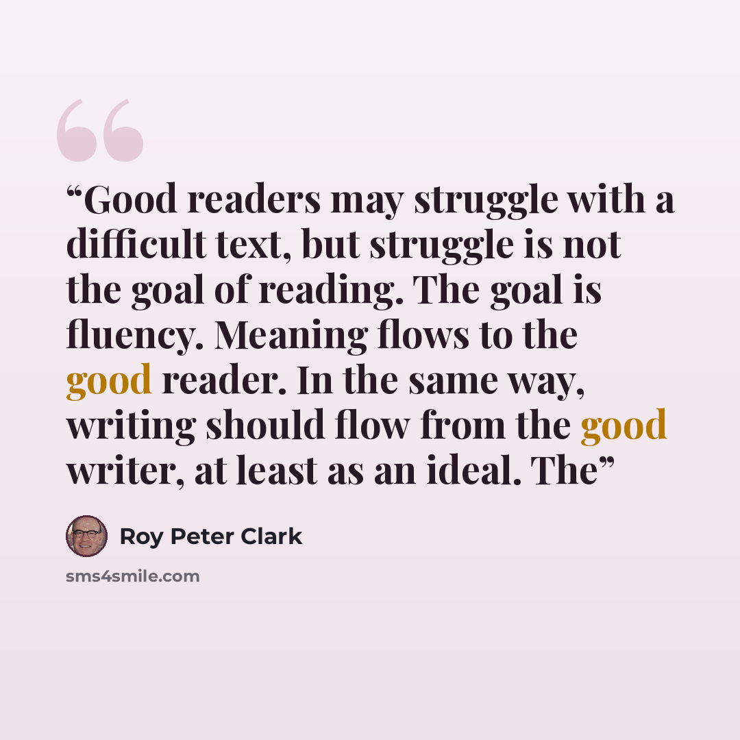 “Good readers may struggle with a difficult text, but struggle is not the goal of reading. The goal is fluency. Meaning flows to the good reader. In the same way, writing should flow from the good writer, at least as an ideal. The” quote by Roy Peter Clark