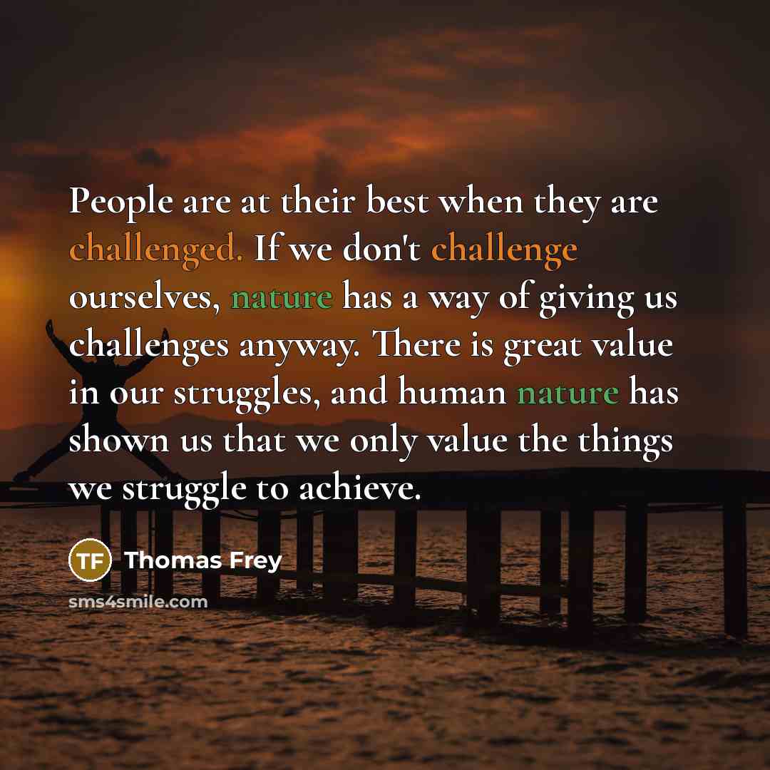 “People are at their best when they are challenged. If we don't challenge ourselves, nature has a way of giving us challenges anyway. There is great value in our struggles, and human nature has shown us that we only value the things we struggle to achieve.” quote by Thomas Frey