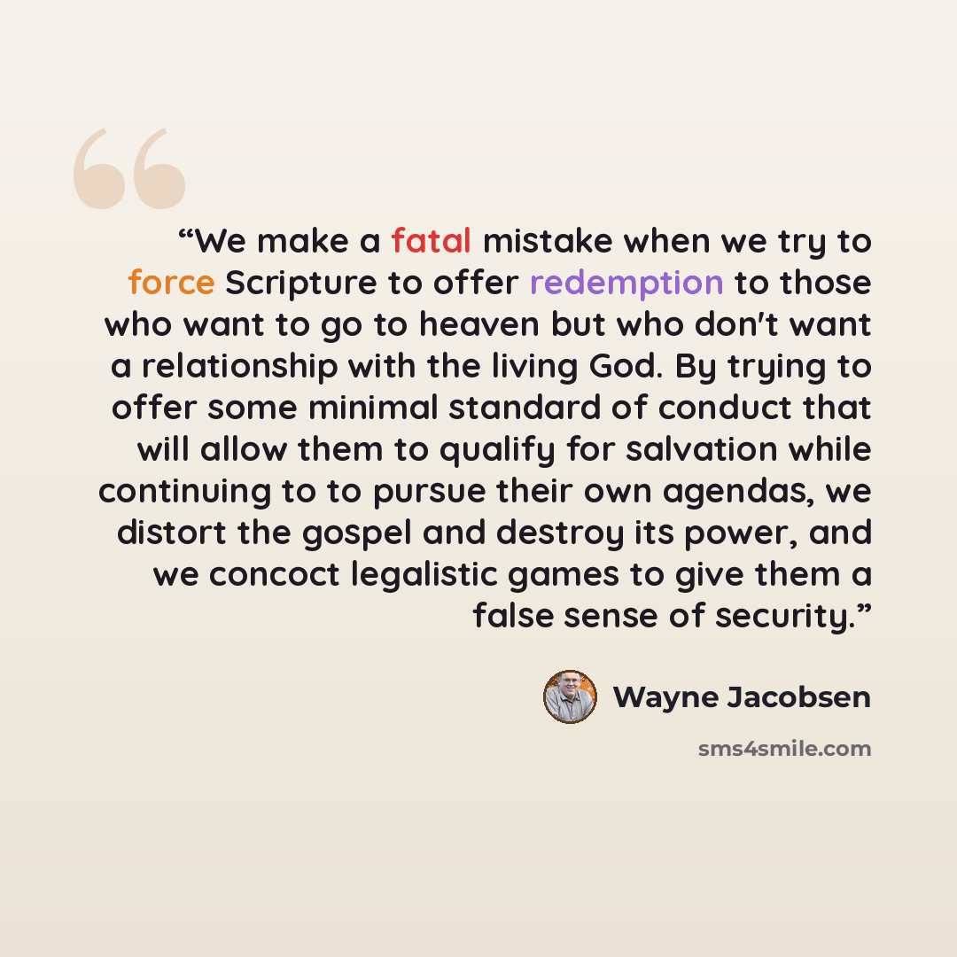 “We make a fatal mistake when we try to force Scripture to offer redemption to those who want to go to heaven but who don't want a relationship with the living God. By trying to offer some minimal standard of conduct that will allow them to qualify for salvation while continuing to to pursue their…” quote by Wayne Jacobsen