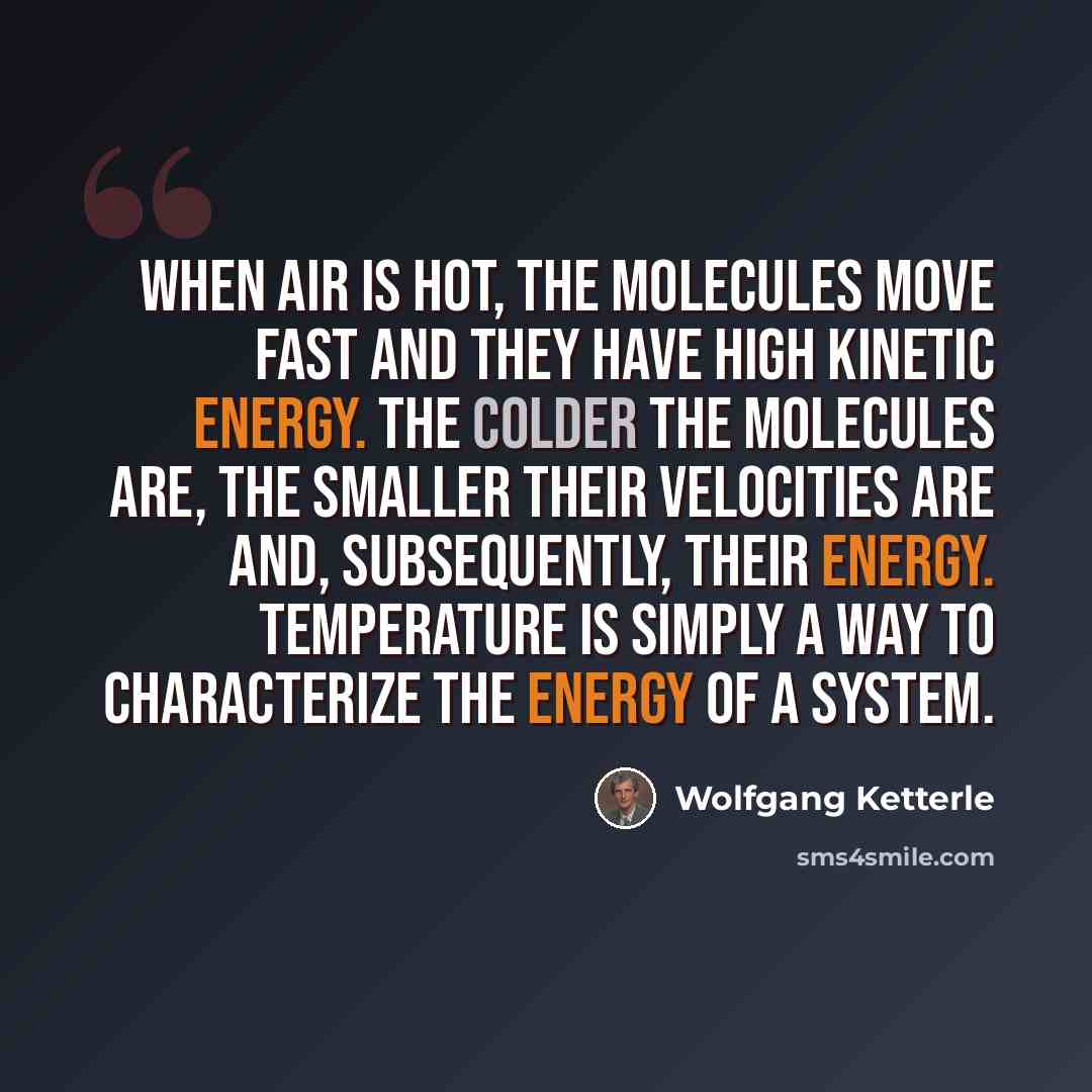 “When air is hot, the molecules move fast and they have high kinetic energy. The colder the molecules are, the smaller their velocities are and, subsequently, their energy. Temperature is simply a way to characterize the energy of a system.” quote by Wolfgang Ketterle