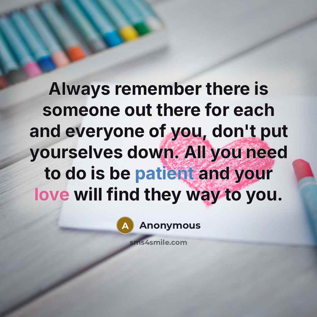 “Always remember there is someone out there for each and everyone of you, don't put yourselves down. All you need to do is be patient and your love will find they way to you.” quote by Anonymous