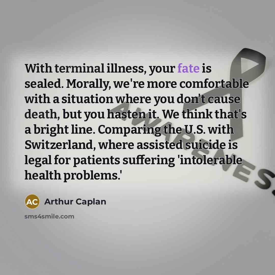 “With terminal illness, your fate is sealed. Morally, we're more comfortable with a situation where you don't cause death, but you hasten it. We think that's a bright line. Comparing the U.S. with Switzerland, where assisted suicide is legal for patients suffering 'intolerable health problems.'” quote by Arthur Caplan