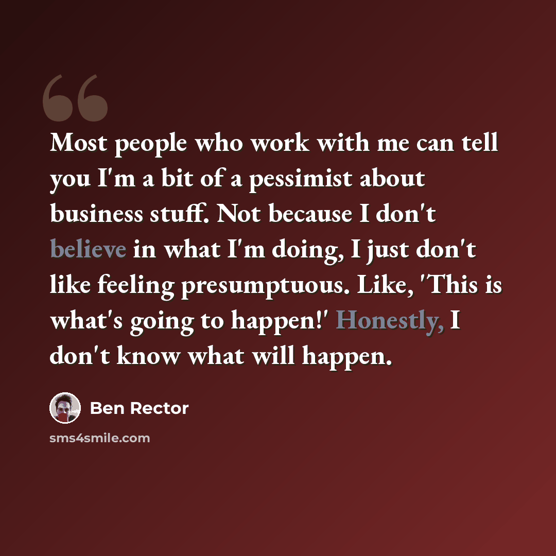 “Most people who work with me can tell you I'm a bit of a pessimist about business stuff. Not because I don't believe in what I'm doing, I just don't like feeling presumptuous. Like, 'This is what's going to happen!' Honestly, I don't know what will happen.” quote by Ben Rector