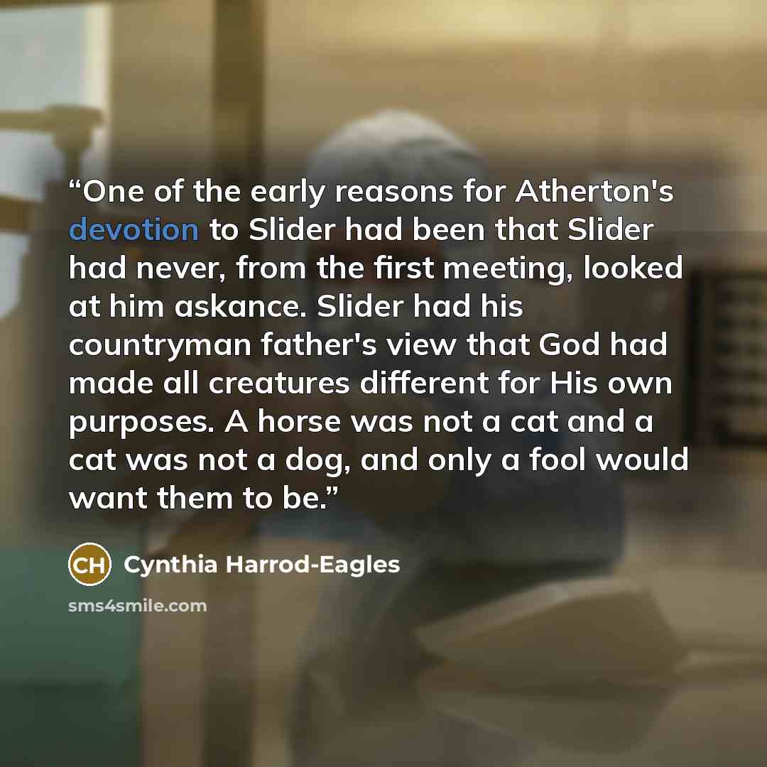“One of the early reasons for Atherton's devotion to Slider had been that Slider had never, from the first meeting, looked at him askance. Slider had his countryman father's view that God had made all creatures different for His own purposes. A horse was not a cat and a cat was not a dog, and only…” quote by Cynthia Harrod-Eagles