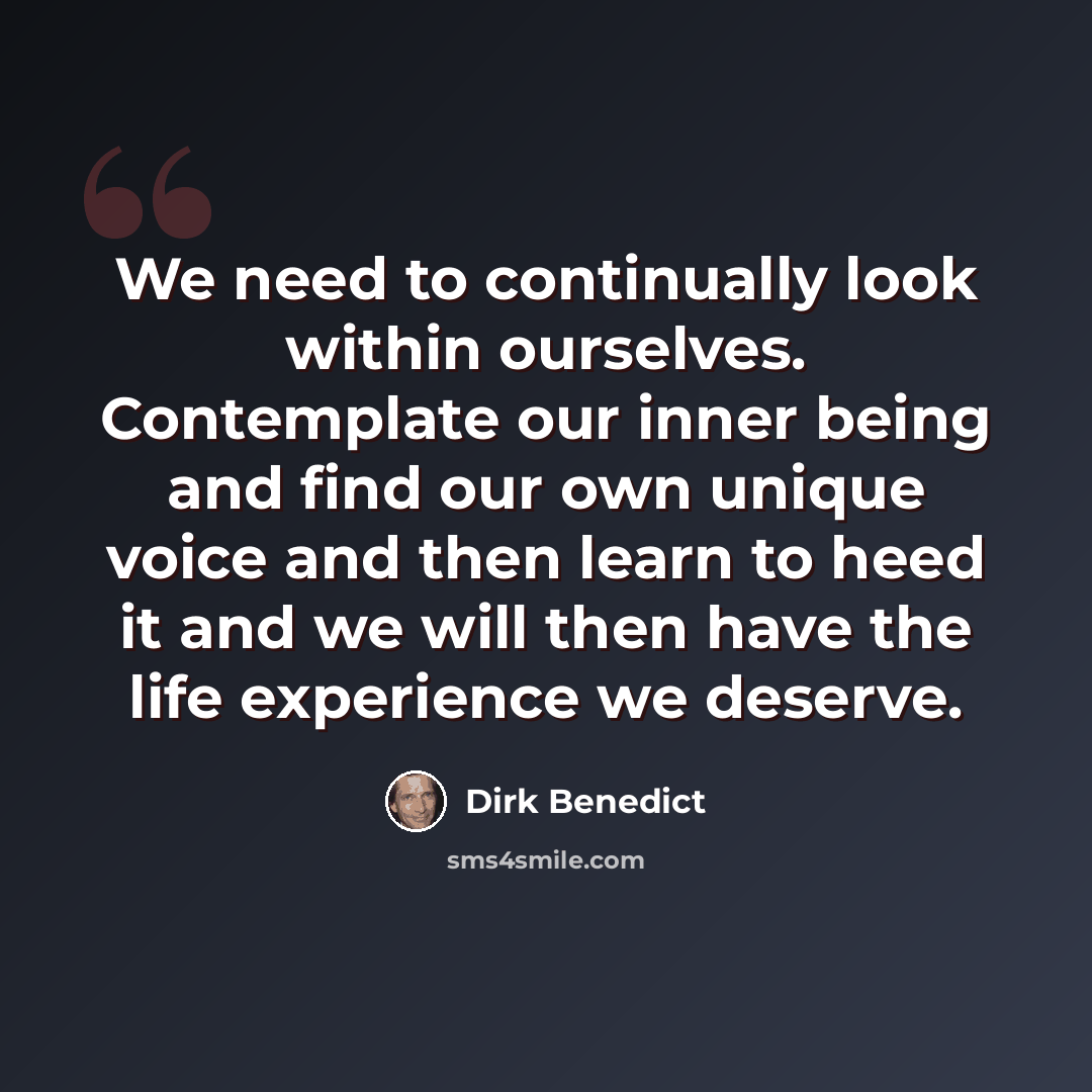 “We need to continually look within ourselves. Contemplate our inner being and find our own unique voice and then learn to heed it and we will then have the life experience we deserve.” quote by Dirk Benedict