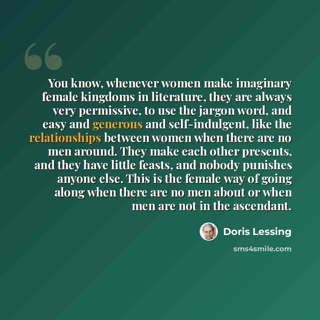 “You know, whenever women make imaginary female kingdoms in literature, they are always very permissive, to use the jargon word, and easy and generous and self-indulgent, like the relationships between women when there are no men around. They make each other presents, and they have little feasts…” quote by Doris Lessing