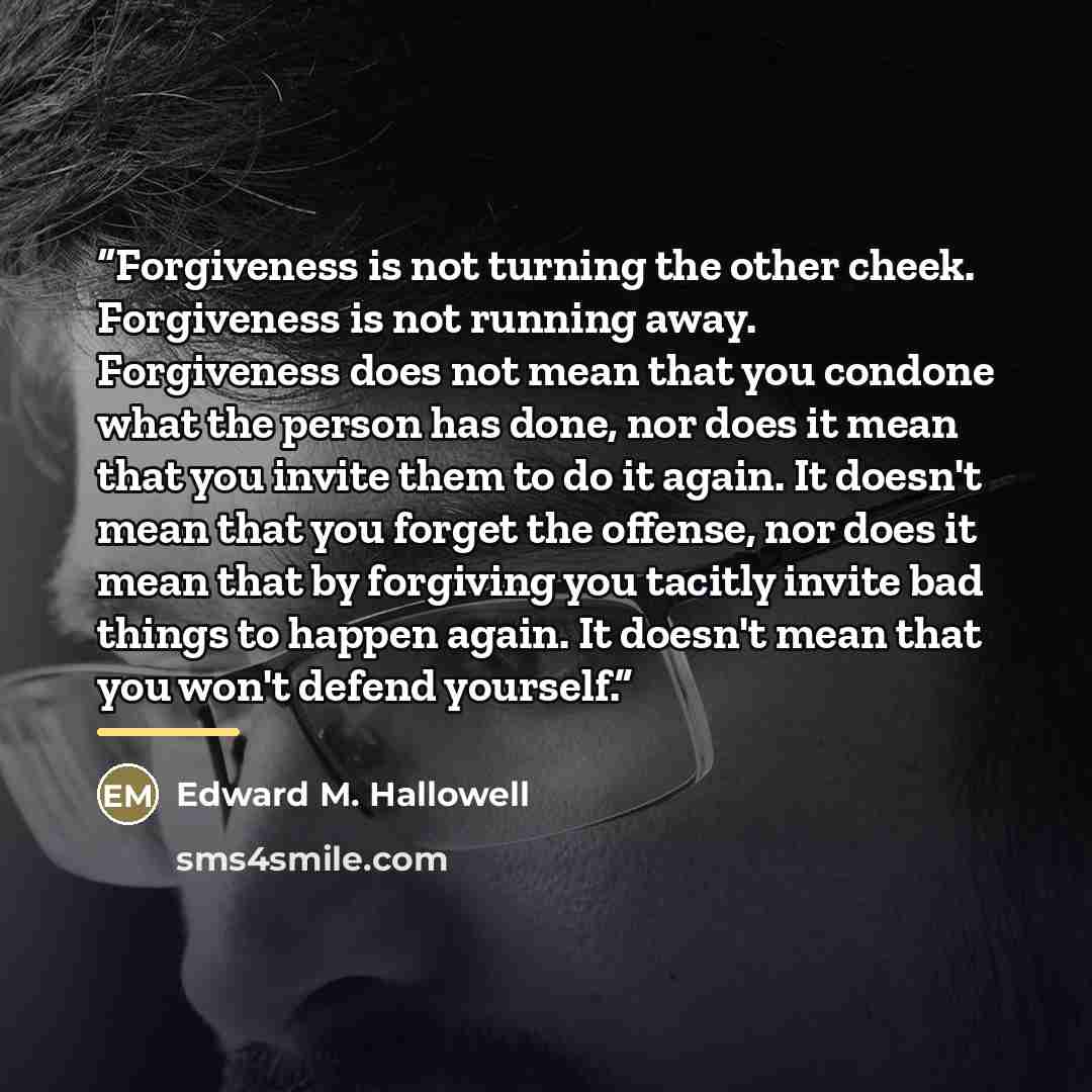 “Forgiveness is not turning the other cheek. Forgiveness is not running away. Forgiveness does not mean that you condone what the person has done, nor does it mean that you invite them to do it again. It doesn't mean that you forget the offense, nor does it mean that by forgiving you tacitly invite…” quote by Edward M. Hallowell