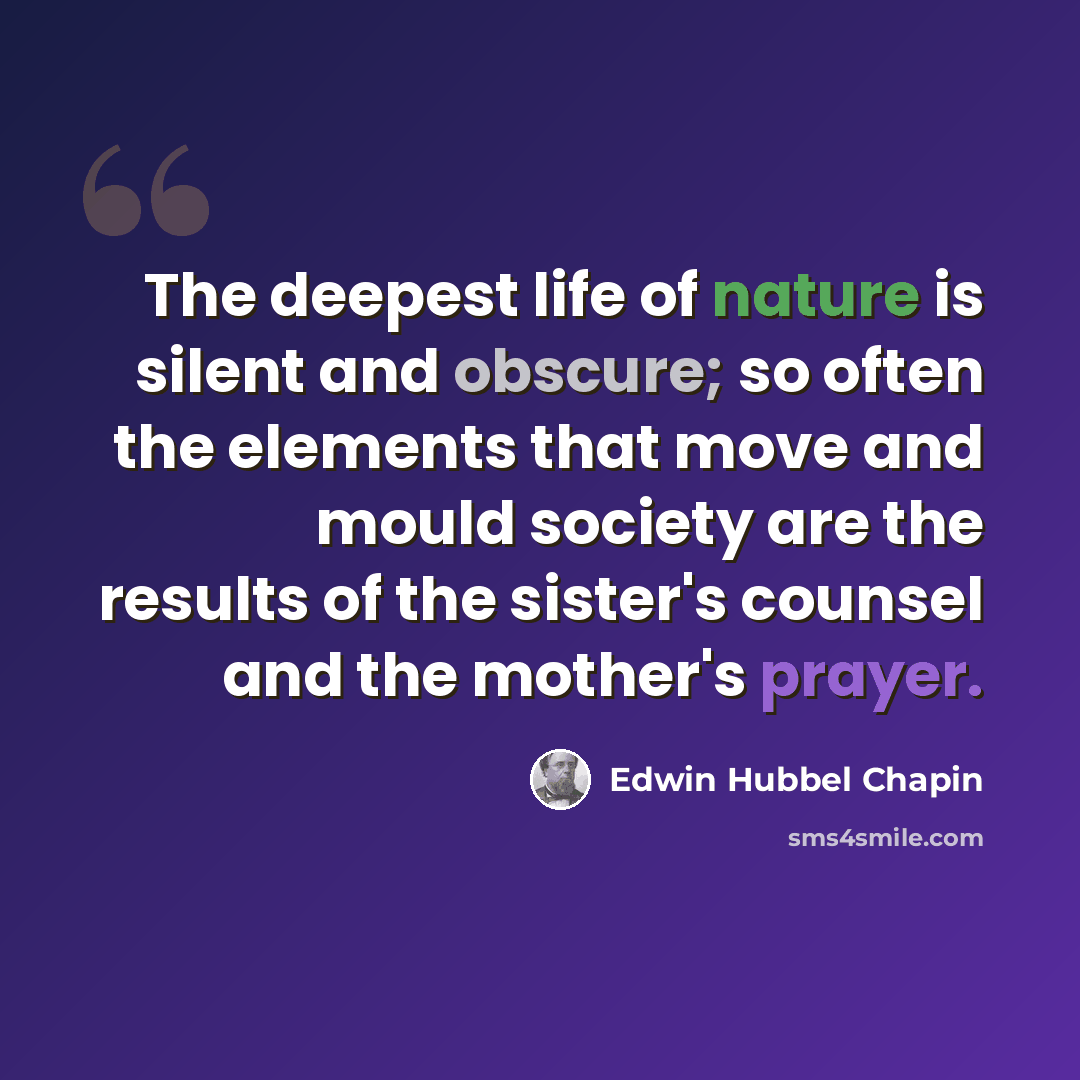 “The deepest life of nature is silent and obscure; so often the elements that move and mould society are the results of the sister's counsel and the mother's prayer.” quote by Edwin Hubbel Chapin