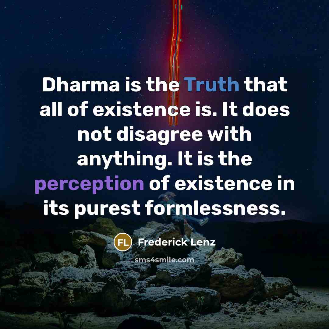 “Dharma is the Truth that all of existence is. It does not disagree with anything. It is the perception of existence in its purest formlessness.” quote by Frederick Lenz
