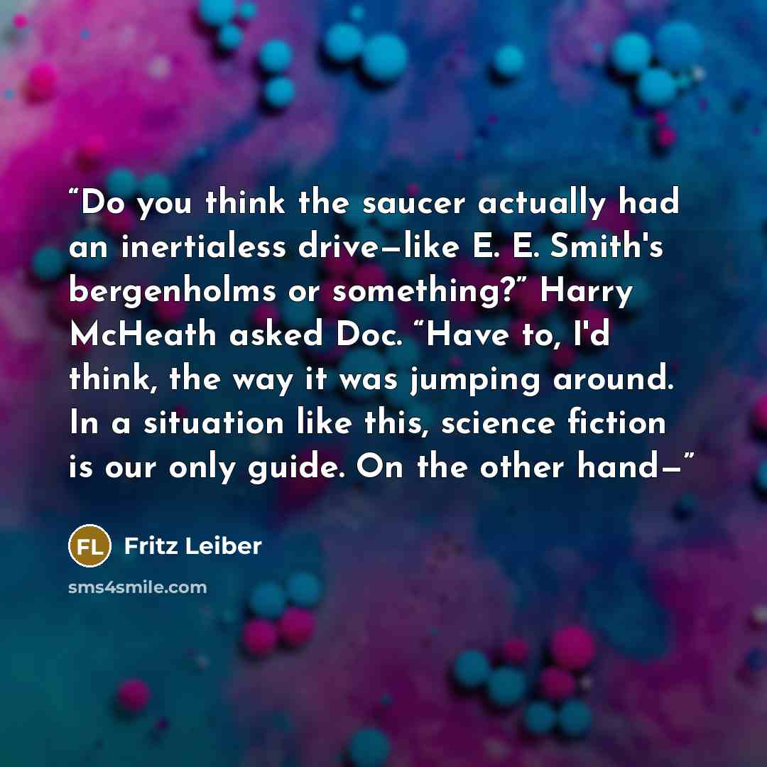 “Do you think the saucer actually had an inertialess drive—like E. E. Smith's bergenholms or something?” Harry McHeath asked Doc. “Have to, I'd think, the way it was jumping around. In a situation like this, science fiction is our only guide. On the other hand—” quote by Fritz Leiber