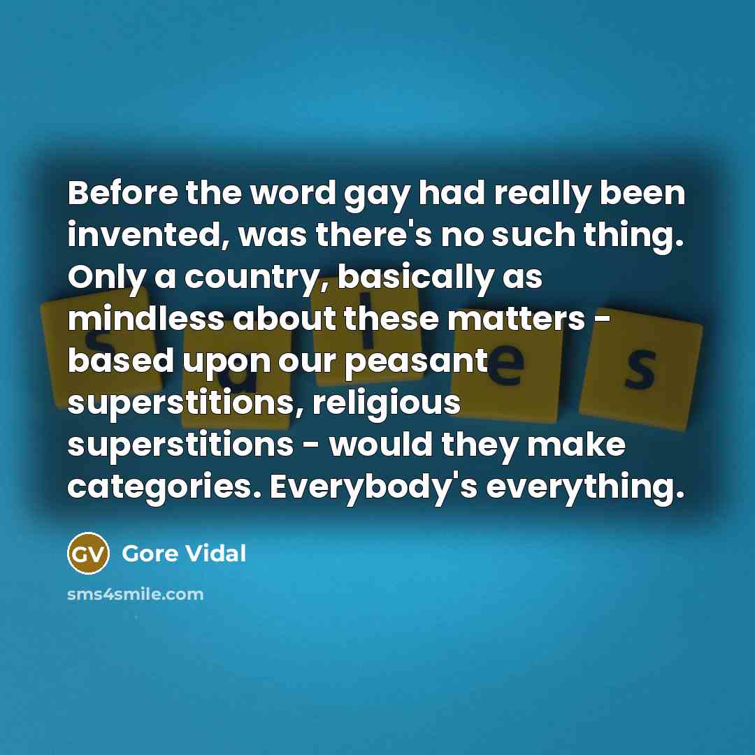 “Before the word gay had really been invented, was there's no such thing. Only a country, basically as mindless about these matters - based upon our peasant superstitions, religious superstitions - would they make categories. Everybody's everything.” quote by Gore Vidal