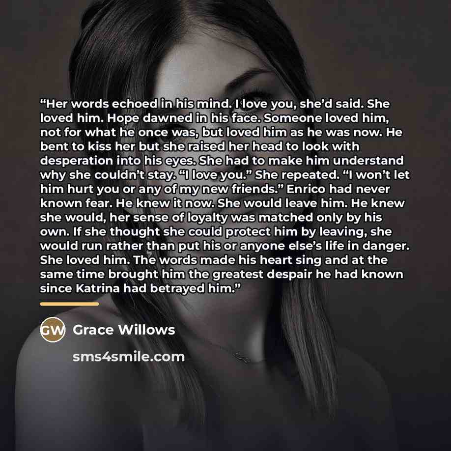 “Her words echoed in his mind. I love you, she’d said. She loved him. Hope dawned in his face. Someone loved him, not for what he once was, but loved him as he was now. He bent to kiss her but she raised her head to look with desperation into his eyes. She had to make him understand why she…” quote by Grace Willows