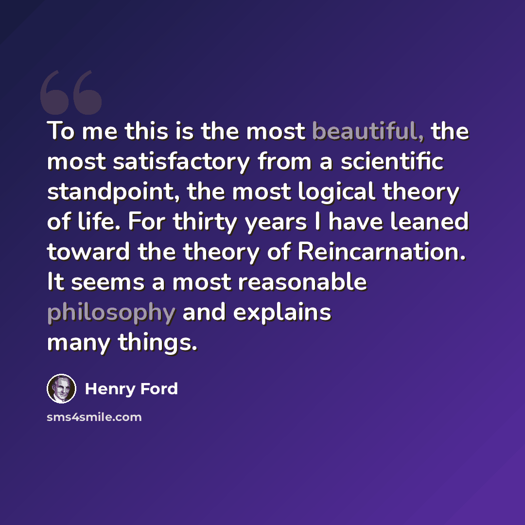 “To me this is the most beautiful, the most satisfactory from a scientific standpoint, the most logical theory of life. For thirty years I have leaned toward the theory of Reincarnation. It seems a most reasonable philosophy and explains many things.” quote by Henry Ford