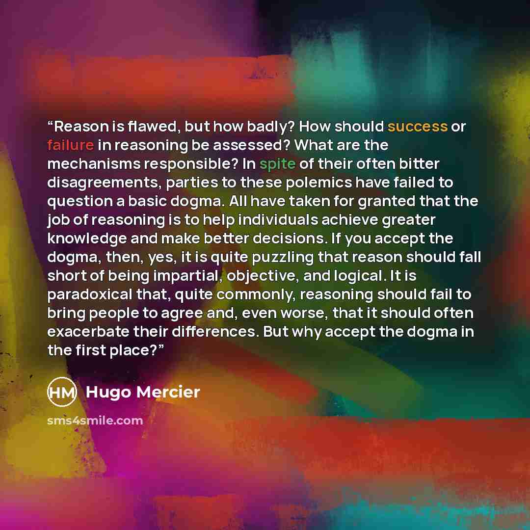 “Reason is flawed, but how badly? How should success or failure in reasoning be assessed? What are the mechanisms responsible? In spite of their often bitter disagreements, parties to these polemics have failed to question a basic dogma. All have taken for granted that the job of reasoning is to…” quote by Hugo Mercier
