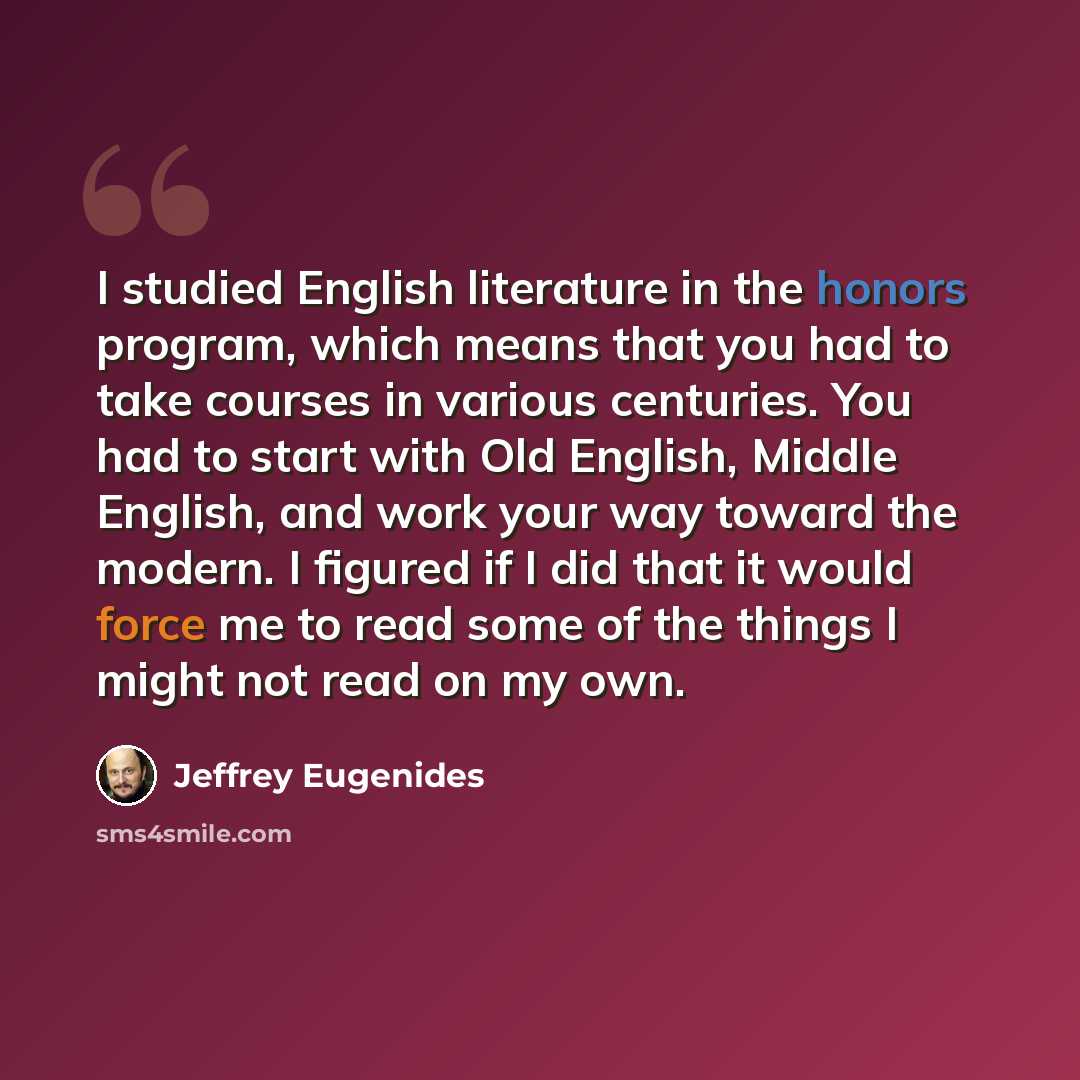 “I studied English literature in the honors program, which means that you had to take courses in various centuries. You had to start with Old English, Middle English, and work your way toward the modern. I figured if I did that it would force me to read some of the things I might not read on my own.” quote by Jeffrey Eugenides