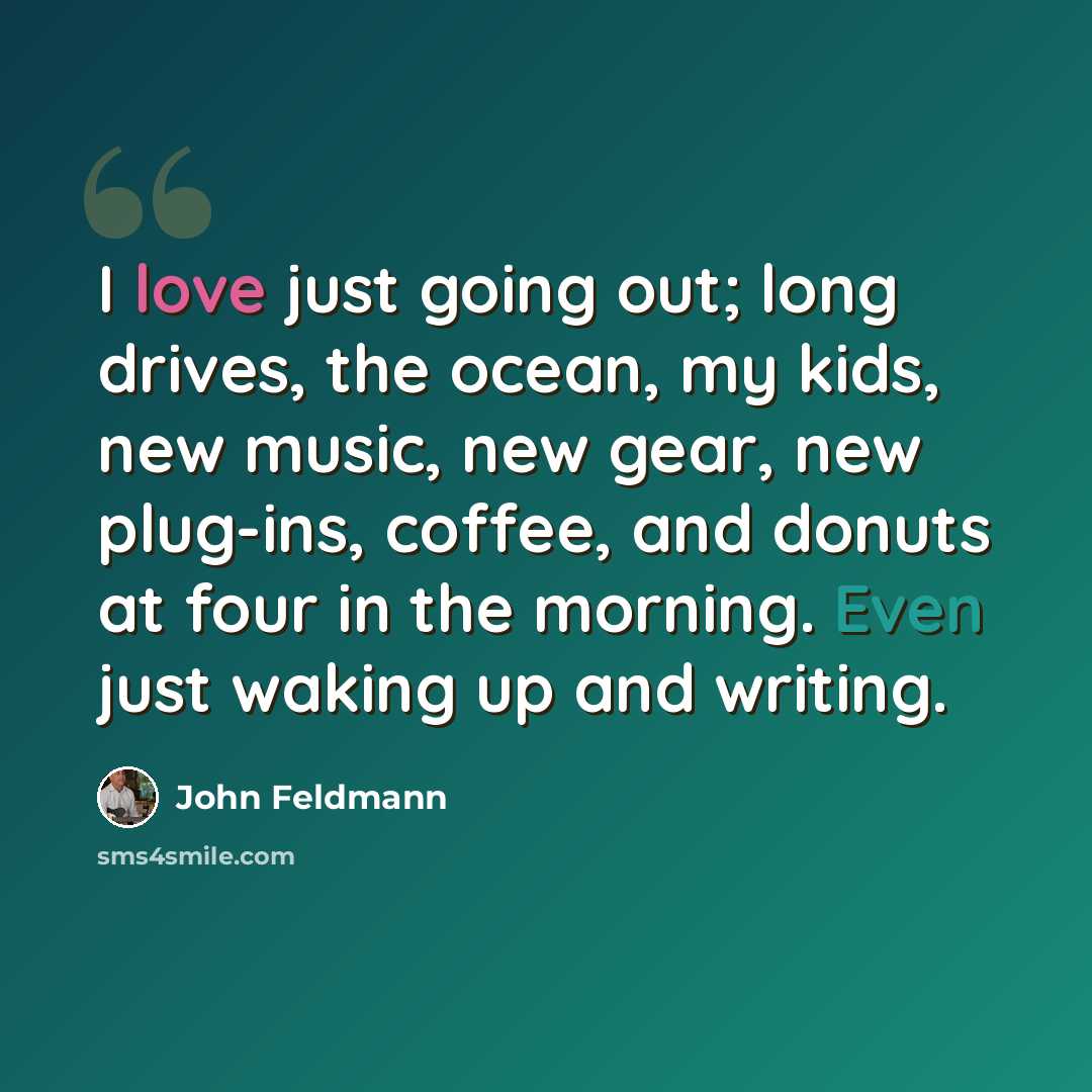 “I love just going out; long drives, the ocean, my kids, new music, new gear, new plug-ins, coffee, and donuts at four in the morning. Even just waking up and writing.” quote by John Feldmann