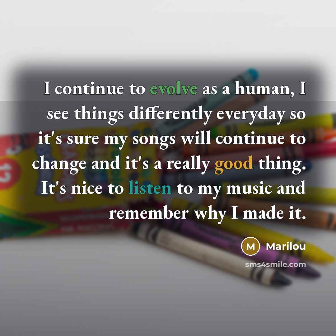 “I continue to evolve as a human, I see things differently everyday so it's sure my songs will continue to change and it's a really good thing. It's nice to listen to my music and remember why I made it.” quote by Marilou