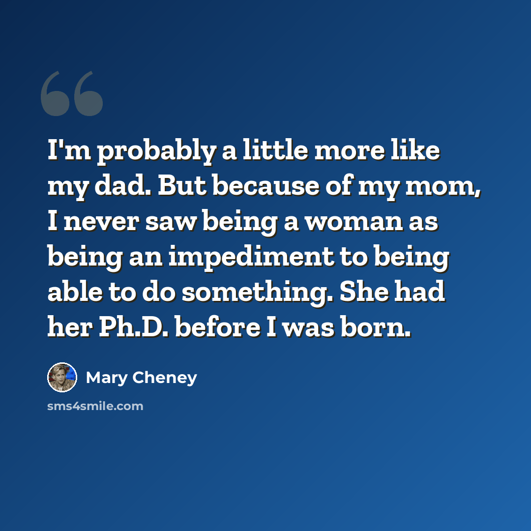 “I'm probably a little more like my dad. But because of my mom, I never saw being a woman as being an impediment to being able to do something. She had her Ph.D. before I was born.” quote by Mary Cheney