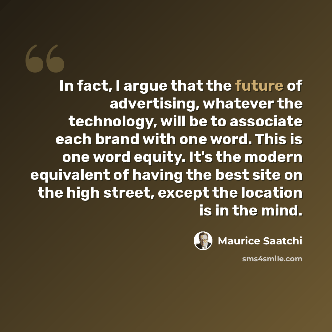 “In fact, I argue that the future of advertising, whatever the technology, will be to associate each brand with one word. This is one word equity. It's the modern equivalent of having the best site on the high street, except the location is in the mind.” quote by Maurice Saatchi