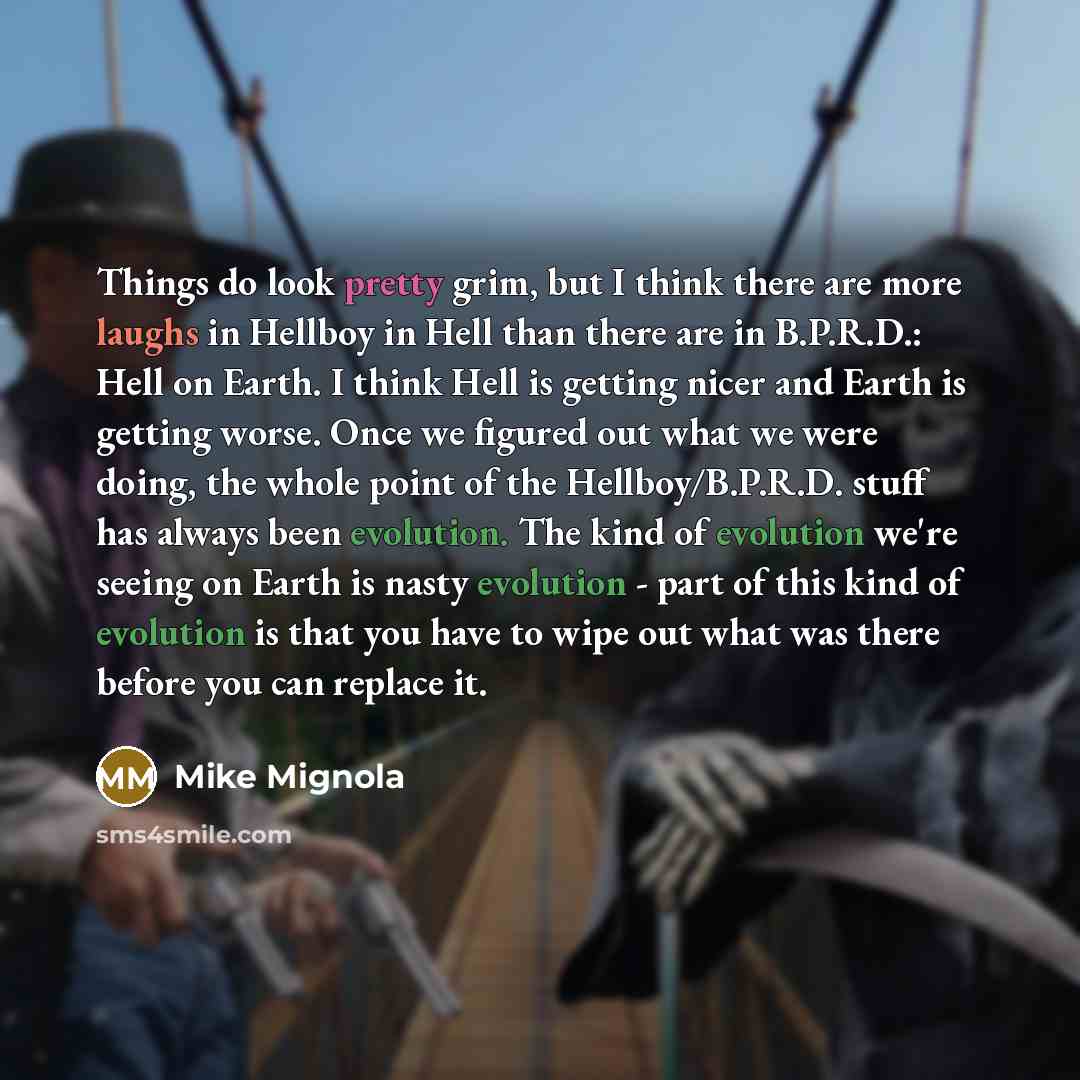 “Things do look pretty grim, but I think there are more laughs in Hellboy in Hell than there are in B.P.R.D.: Hell on Earth. I think Hell is getting nicer and Earth is getting worse. Once we figured out what we were doing, the whole point of the Hellboy/B.P.R.D. stuff has always been evolution. The…” quote by Mike Mignola