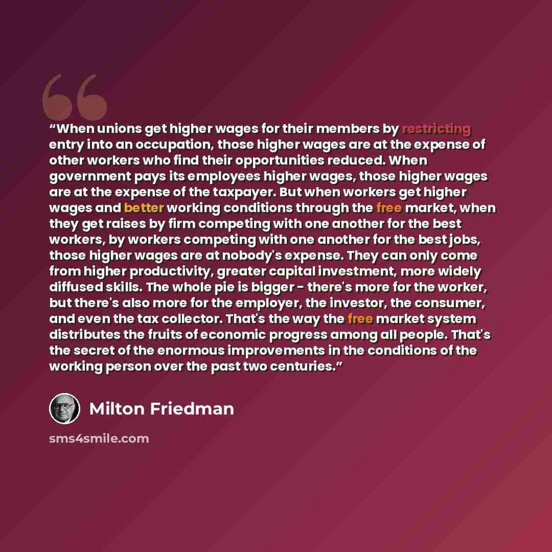 “When unions get higher wages for their members by restricting entry into an occupation, those higher wages are at the expense of other workers who find their opportunities reduced. When government pays its employees higher wages, those higher wages are at the expense of the taxpayer. But when…” quote by Milton Friedman