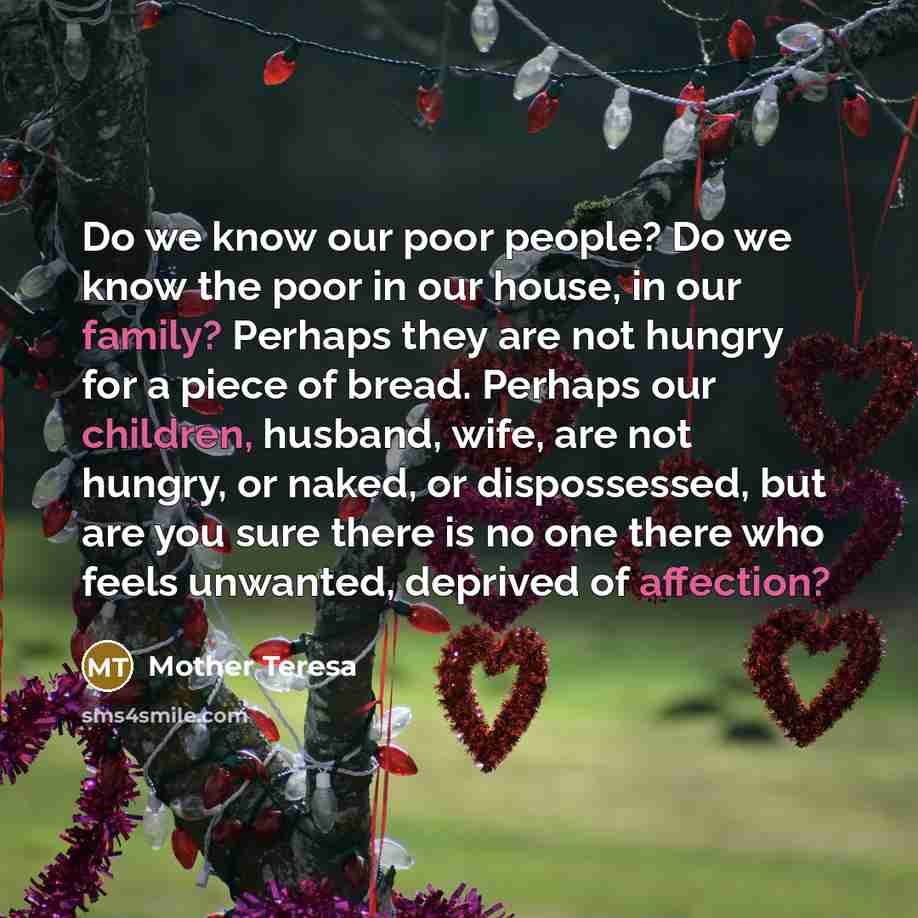“Do we know our poor people? Do we know the poor in our house, in our family? Perhaps they are not hungry for a piece of bread. Perhaps our children, husband, wife, are not hungry, or naked, or dispossessed, but are you sure there is no one there who feels unwanted, deprived of affection?” quote by Mother Teresa