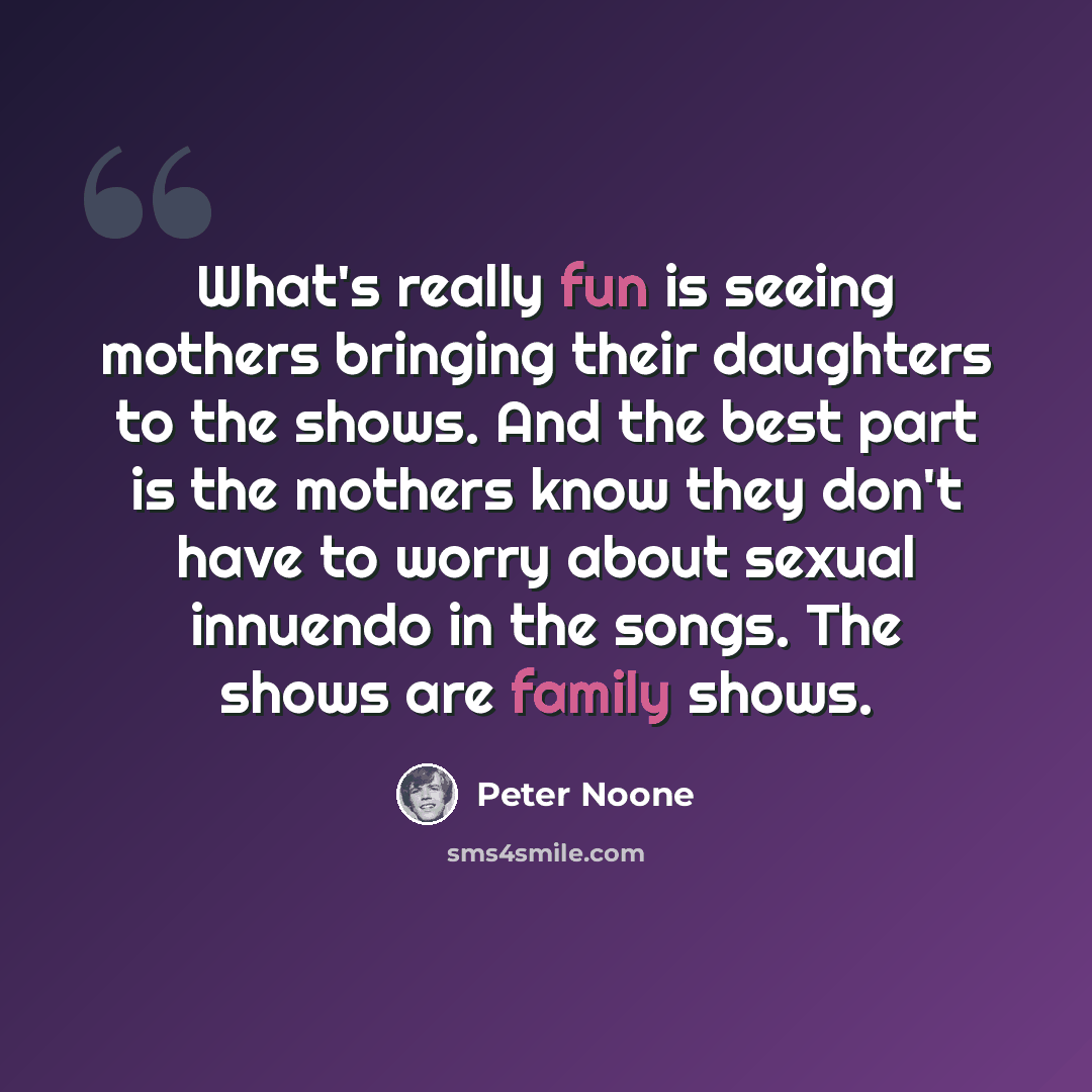 “What's really fun is seeing mothers bringing their daughters to the shows. And the best part is the mothers know they don't have to worry about sexual innuendo in the songs. The shows are family shows.” quote by Peter Noone