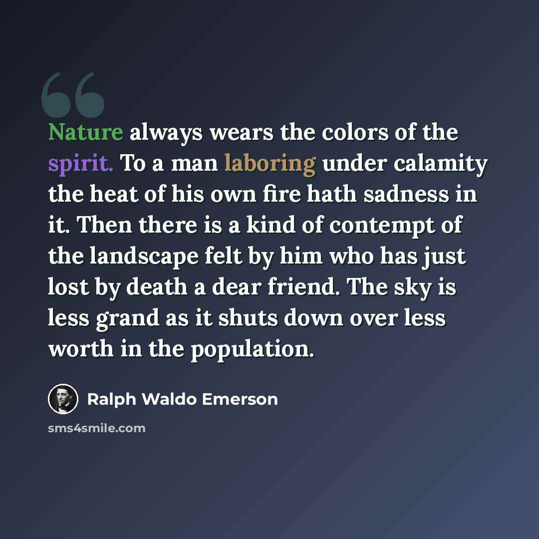 “Nature always wears the colors of the spirit. To a man laboring under calamity the heat of his own fire hath sadness in it. Then there is a kind of contempt of the landscape felt by him who has just lost by death a dear friend. The sky is less grand as it shuts down over less worth in the…” quote by Ralph Waldo Emerson
