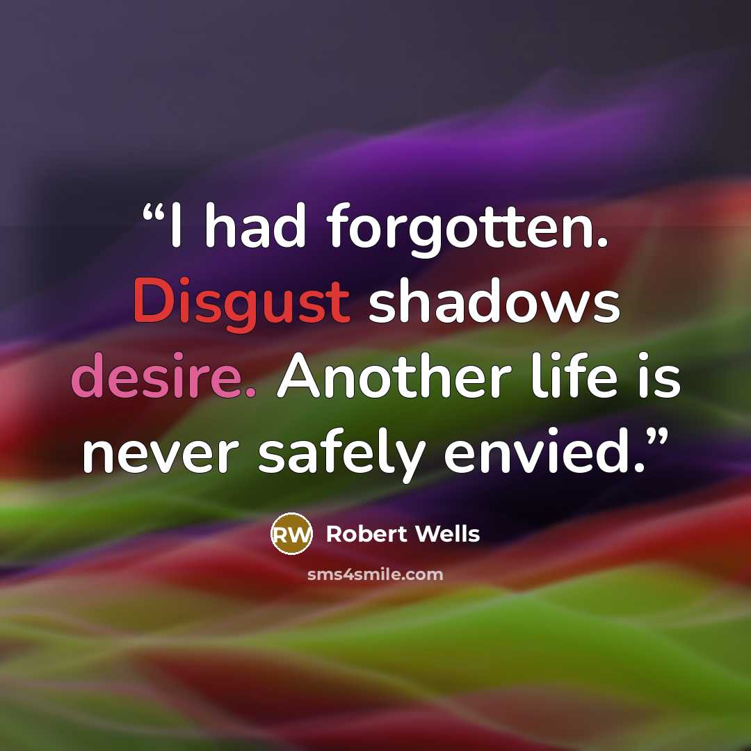 “I had forgotten. Disgust shadows desire. Another life is never safely envied.” quote by Robert Wells