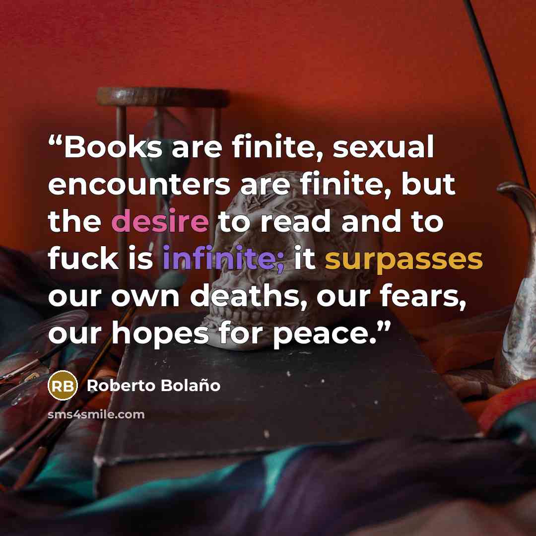 “Books are finite, sexual encounters are finite, but the desire to read and to fuck is infinite; it surpasses our own deaths, our fears, our hopes for peace.” quote by Roberto Bolano