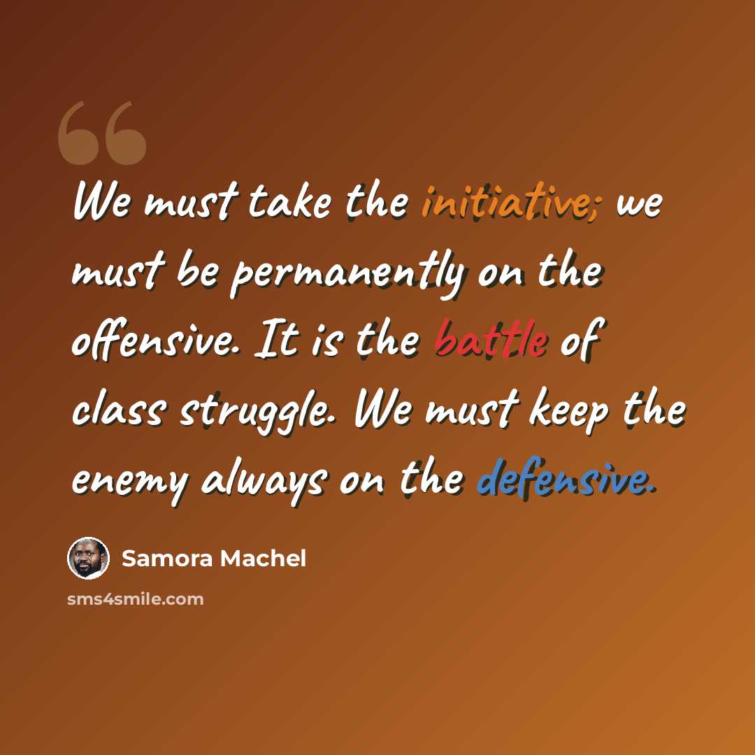 “We must take the initiative; we must be permanently on the offensive. It is the battle of class struggle. We must keep the enemy always on the defensive.” quote by Samora Machel