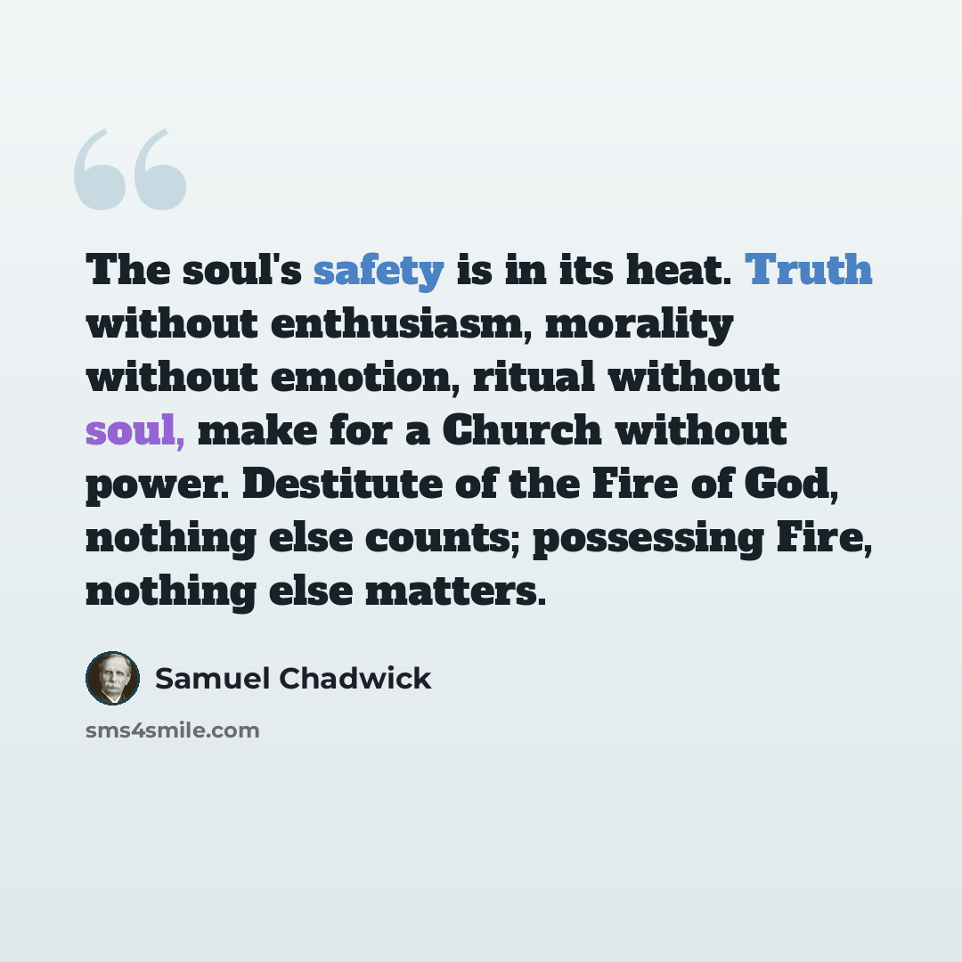 “The soul's safety is in its heat. Truth without enthusiasm, morality without emotion, ritual without soul, make for a Church without power. Destitute of the Fire of God, nothing else counts; possessing Fire, nothing else matters.” quote by Samuel Chadwick