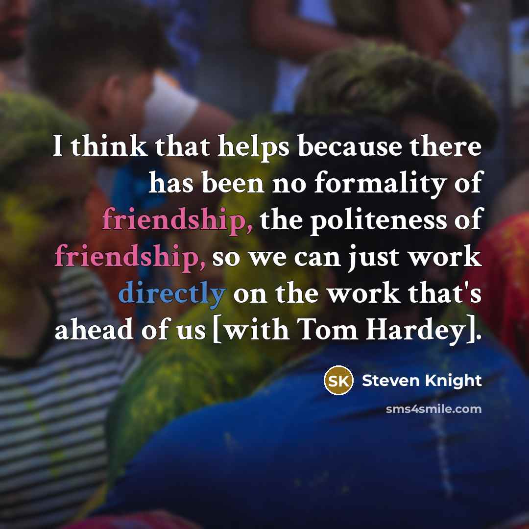 “I think that helps because there has been no formality of friendship, the politeness of friendship, so we can just work directly on the work that's ahead of us [with Tom Hardey].” quote by Steven Knight
