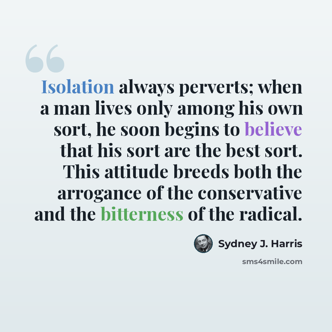 “Isolation always perverts; when a man lives only among his own sort, he soon begins to believe that his sort are the best sort. This attitude breeds both the arrogance of the conservative and the bitterness of the radical.” quote by Sydney J. Harris