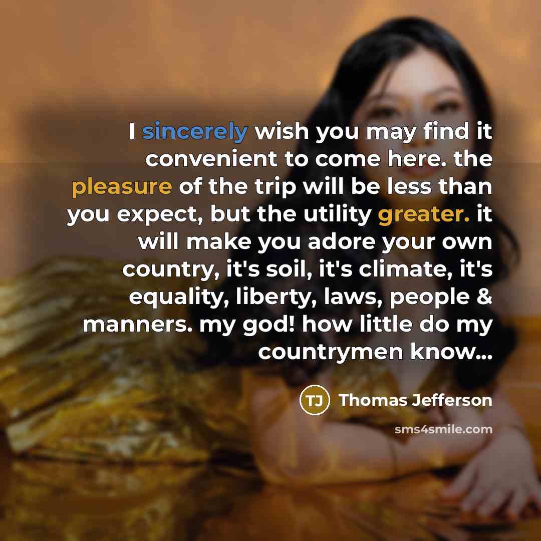 “I sincerely wish you may find it convenient to come here. the pleasure of the trip will be less than you expect, but the utility greater. it will make you adore your own country, it's soil, it's climate, it's equality, liberty, laws, people & manners. my god! how little do my countrymen know...” quote by Thomas Jefferson