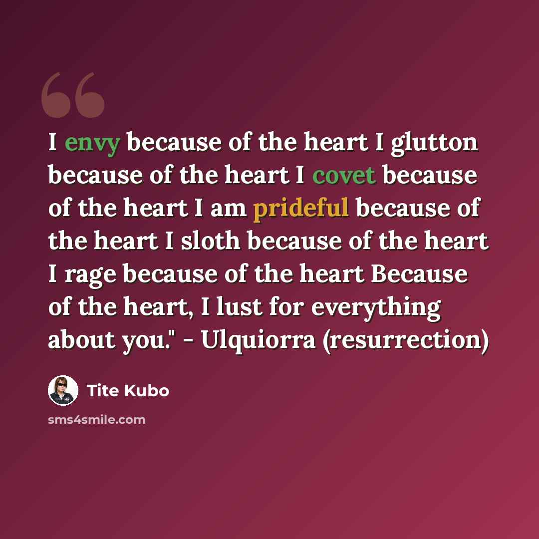 “I envy because of the heart I glutton because of the heart I covet because of the heart I am prideful because of the heart I sloth because of the heart I rage because of the heart Because of the heart, I lust for everything about you." - Ulquiorra (resurrection)” quote by Tite Kubo