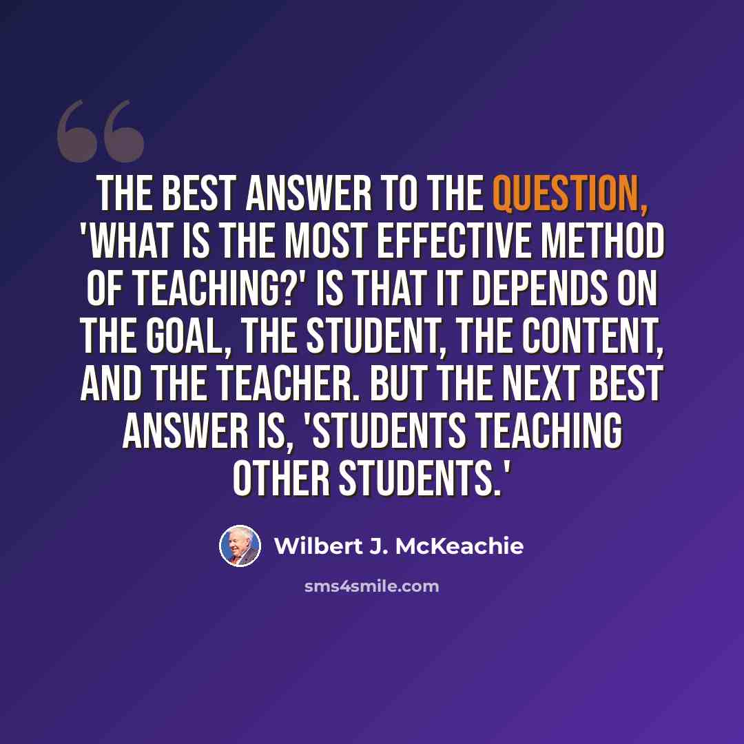 “The best answer to the question, 'What is the most effective method of teaching?' is that it depends on the goal, the student, the content, and the teacher. But the next best answer is, 'Students teaching other students.'” quote by Wilbert J. McKeachie