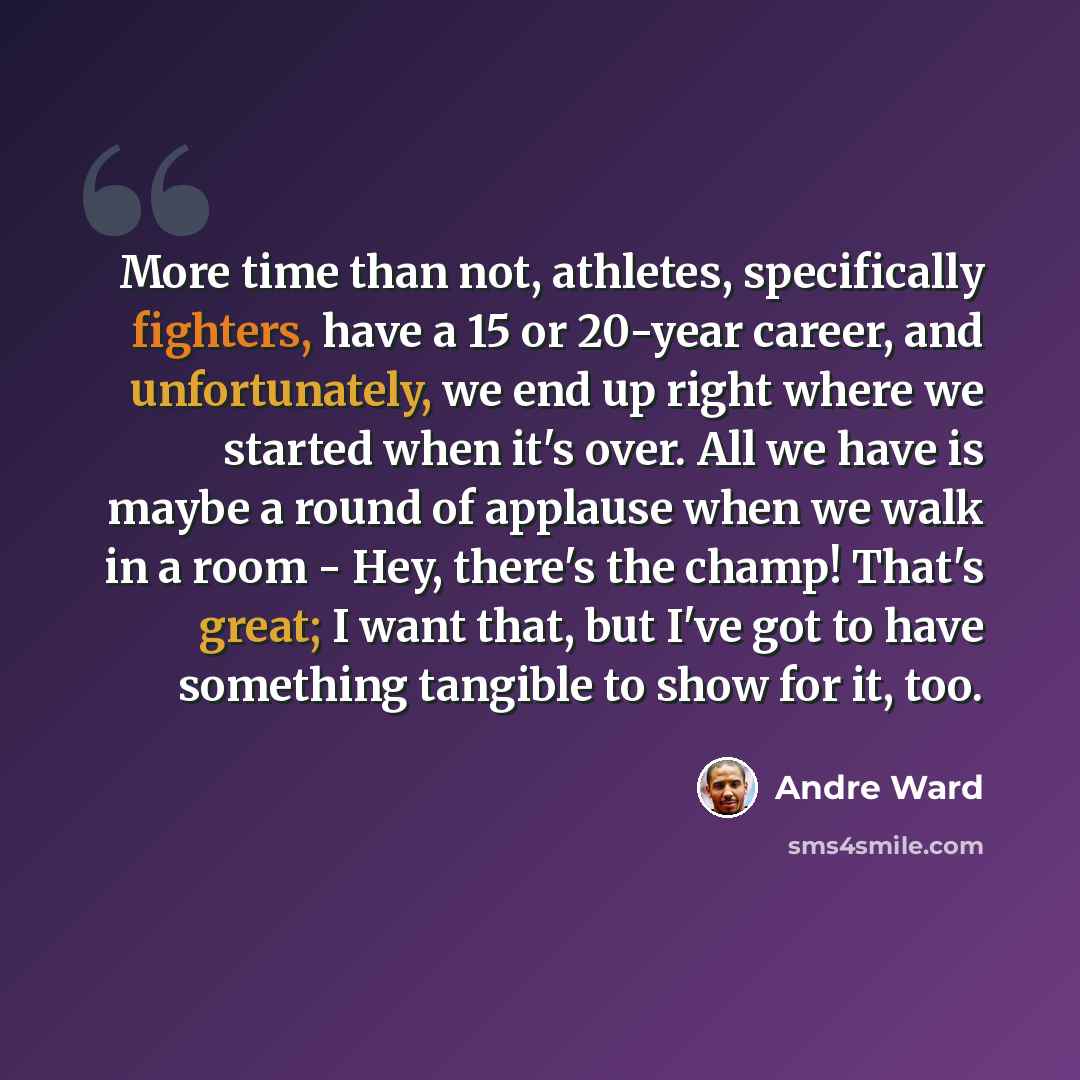 “More time than not, athletes, specifically fighters, have a 15 or 20-year career, and unfortunately, we end up right where we started when it's over. All we have is maybe a round of applause when we walk in a room - Hey, there's the champ! That's great; I want that, but I've got to have something…” quote by Andre Ward