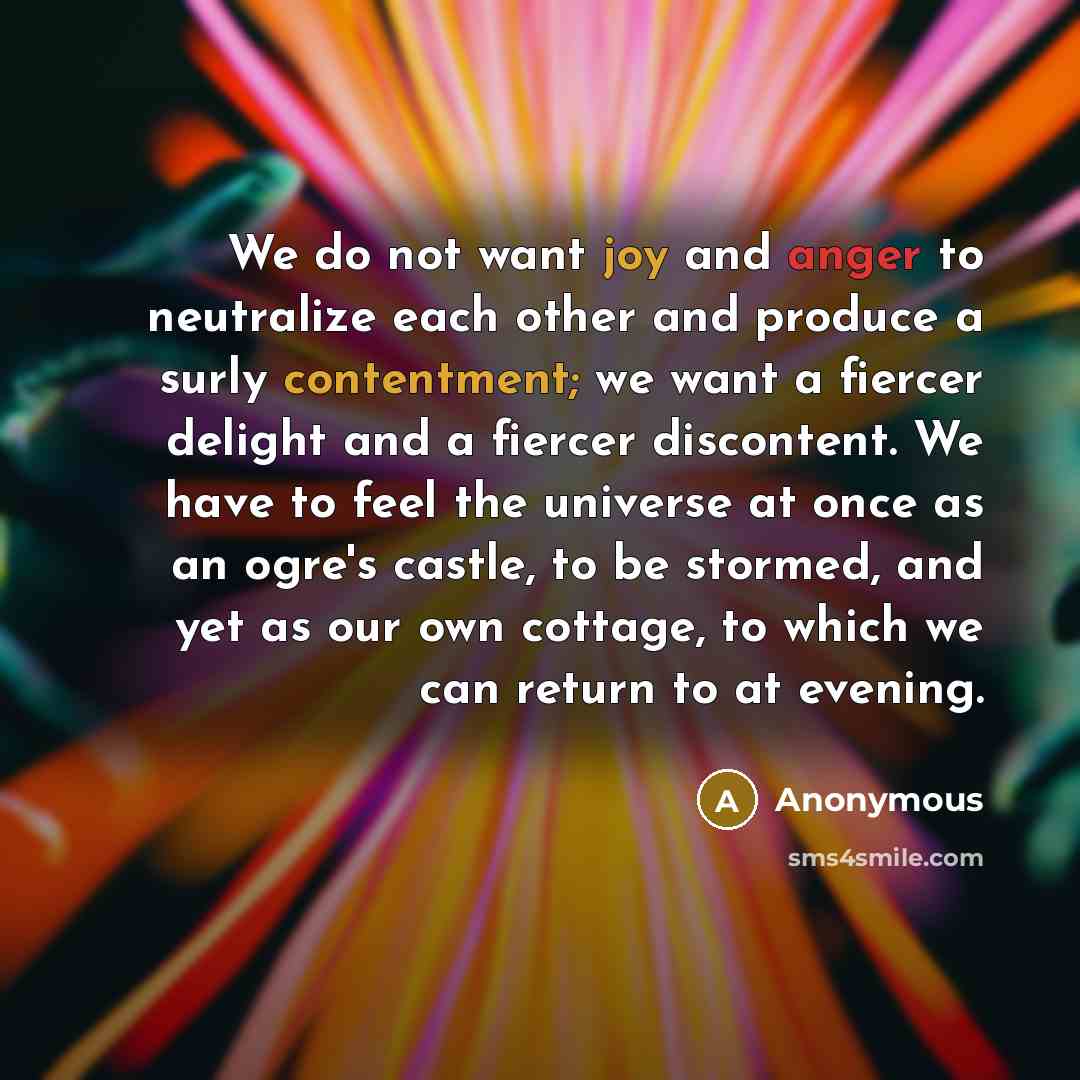 “We do not want joy and anger to neutralize each other and produce a surly contentment; we want a fiercer delight and a fiercer discontent. We have to feel the universe at once as an ogre's castle, to be stormed, and yet as our own cottage, to which we can return to at evening.” quote by Anonymous