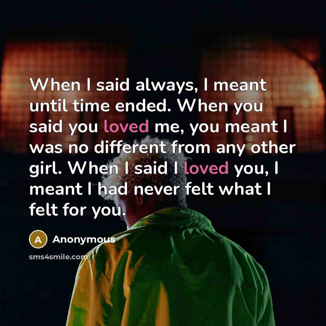 “When I said always, I meant until time ended. When you said you loved me, you meant I was no different from any other girl. When I said I loved you, I meant I had never felt what I felt for you.” quote by Anonymous