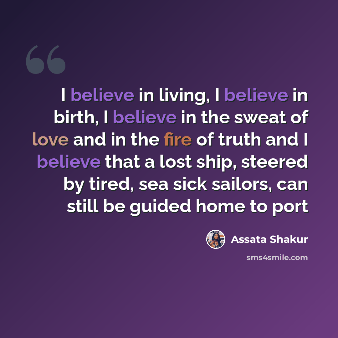 “I believe in living, I believe in birth, I believe in the sweat of love and in the fire of truth and I believe that a lost ship, steered by tired, sea sick sailors, can still be guided home to port” quote by Assata Shakur
