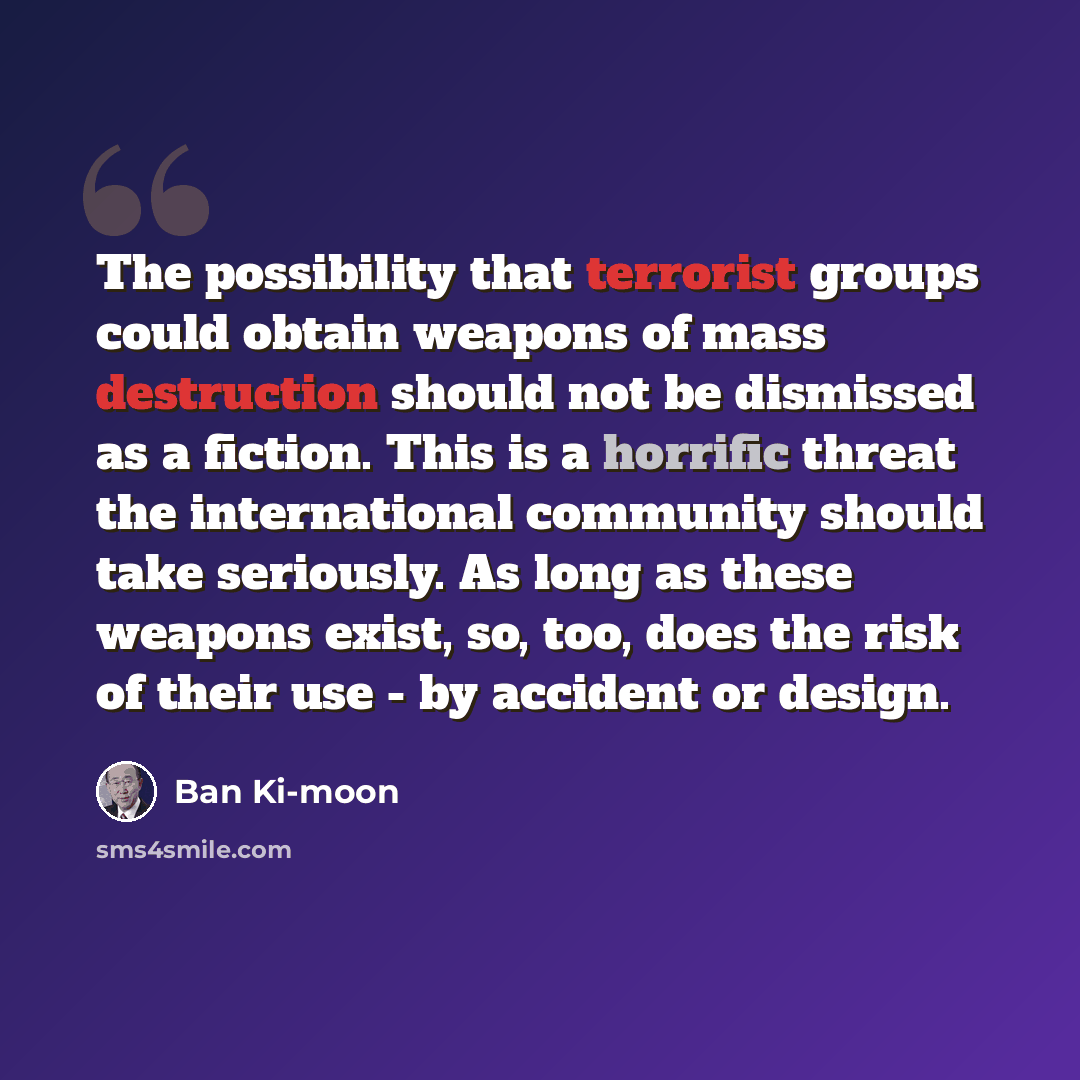 “The possibility that terrorist groups could obtain weapons of mass destruction should not be dismissed as a fiction. This is a horrific threat the international community should take seriously. As long as these weapons exist, so, too, does the risk of their use - by accident or design.” quote by Ban Ki-moon