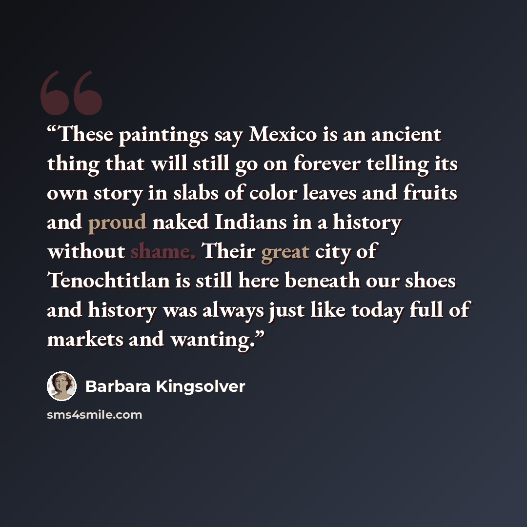 “These paintings say Mexico is an ancient thing that will still go on forever telling its own story in slabs of color leaves and fruits and proud naked Indians in a history without shame. Their great city of Tenochtitlan is still here beneath our shoes and history was always just like today full of…” quote by Barbara Kingsolver