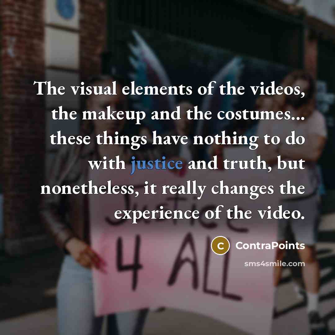 “The visual elements of the videos, the makeup and the costumes... these things have nothing to do with justice and truth, but nonetheless, it really changes the experience of the video.” quote by ContraPoints